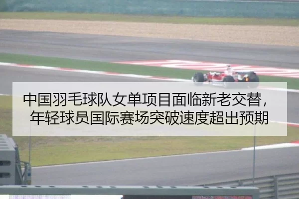 中国羽毛球队女单项目面临新老交替，年轻球员国际赛场突破速度超出预期